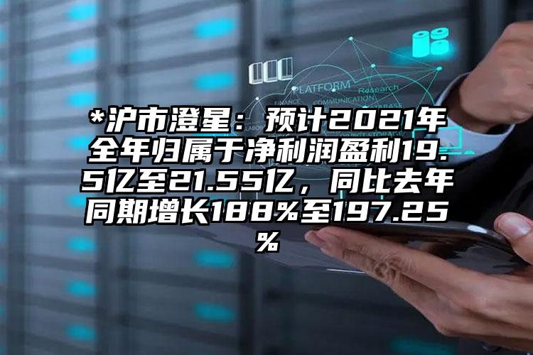 *沪市澄星：预计2021年全年归属于净利润盈利19.5亿至21.55亿，同比去年同期增长188%至197.25%