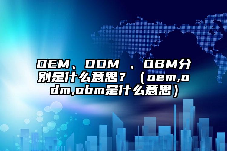 OEM、ODM 、OBM分别是什么意思？（oem,odm,obm是什么意思）