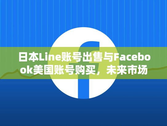 日本Line账号出售与Facebook美国账号购买，未来市场趋势，line日本区账号